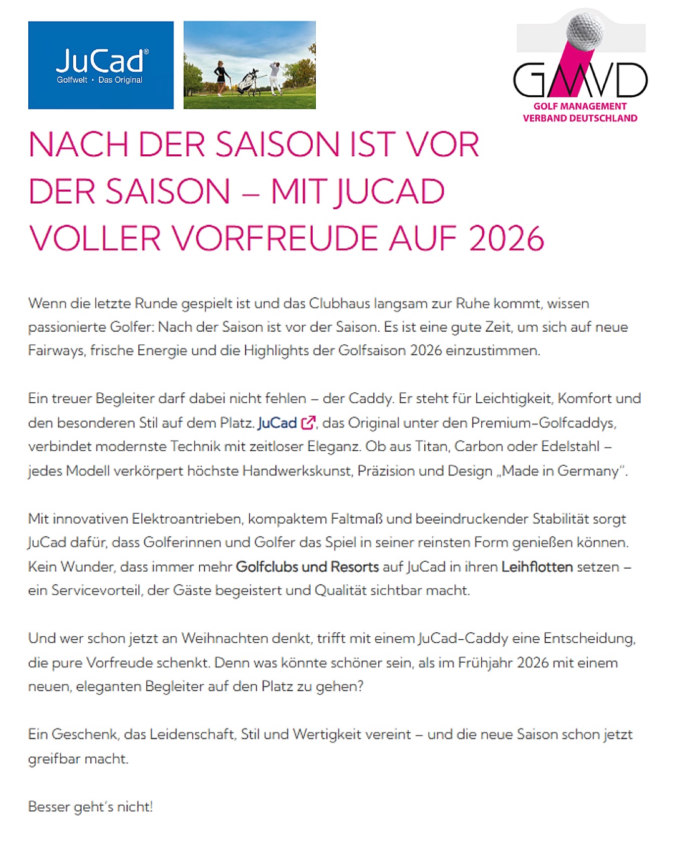 AFTER THE SEASON IS BEFORE THE SEASON – WITH JUCAD FULL OF ANTICIPATION FOR 2026

When the last round has been played and the clubhouse slowly settles down, passionate golfers know: after the season is before the season. It’s a good time to get in the mood for new fairways, fresh energy, and the highlights of the 2026 golf season.

One loyal companion must not be missing – the caddy. It stands for lightness, comfort, and a special style on the course. JuCad, the original among premium golf caddies, combines state-of-the-art technology with timeless elegance. Whether made of titanium, carbon or stainless steel – each model embodies the highest craftsmanship, precision, and design “Made in Germany.”

With innovative electric drives, compact folding dimensions, and impressive stability, JuCad ensures that golfers can enjoy the game in its purest form. No wonder more and more golf clubs and resorts are choosing JuCad for their rental fleets – a service advantage that delights guests and showcases quality.

And anyone already thinking of Christmas will make a decision full of joyful anticipation with a JuCad caddy. Because what could be better than stepping onto the course in spring 2026 with a new, elegant companion?

A gift that unites passion, style, and value – and makes the new season feel within reach already.

It doesn’t get any better than that!

@golfmanagementverband 

#JuCad #Golf #article #news